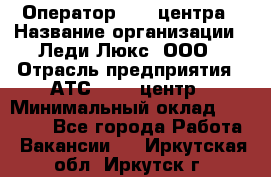 Оператор Call-центра › Название организации ­ Леди Люкс, ООО › Отрасль предприятия ­ АТС, call-центр › Минимальный оклад ­ 25 000 - Все города Работа » Вакансии   . Иркутская обл.,Иркутск г.